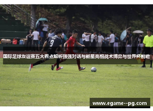 国际足球友谊赛五大看点解析强强对话与新星亮相战术博弈与世界杯前瞻