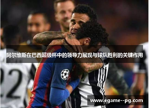 阿尔维斯在巴西超级杯中的领导力展现与球队胜利的关键作用