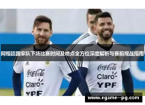 阿根廷国家队下场比赛时间及地点全方位深度解析与赛前观战指南
