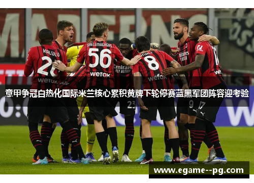 意甲争冠白热化国际米兰核心累积黄牌下轮停赛蓝黑军团阵容迎考验
