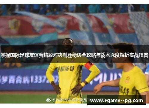 掌握国际足球友谊赛精彩对决制胜秘诀全攻略与战术深度解析实战指南