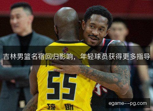 吉林男篮名宿回归影响，年轻球员获得更多指导